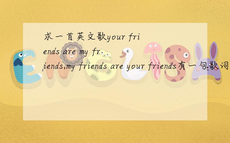求一首英文歌your friends are my friends,my friends are your friends有一句歌词是your friends are my friends,my friends are your friends