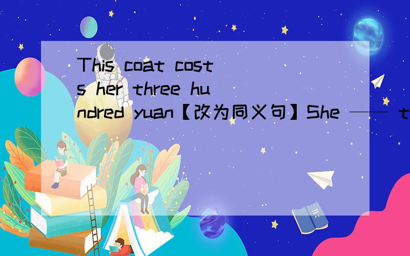 This coat costs her three hundred yuan【改为同义句】She —— three hundred yuan —— the coat.