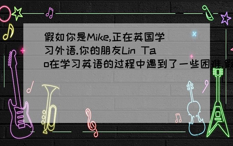 假如你是Mike,正在英国学习外语.你的朋友Lin Tao在学习英语的过程中遇到了一些困难,假如你是Mike,正在英国学习外语.你的朋友Lin Tao在学习英语的过程中遇到了一些困难,请给他写一封信,介绍