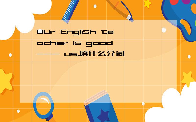 Our English teacher is good --- us.填什么介词