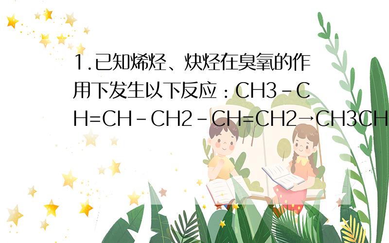 1.已知烯烃、炔烃在臭氧的作用下发生以下反应：CH3-CH=CH-CH2-CH=CH2→CH3CHO+OHC-CH2-CHO+HCHOCH3-C≡C-CH2-C≡CH→CH3COOH+HOOCCH2COOH+HCOOH某烃分子式为C10H10,在臭氧作用下发生反应：C10H10→CH3COOH+3HOOC-CHO+CH3CHO