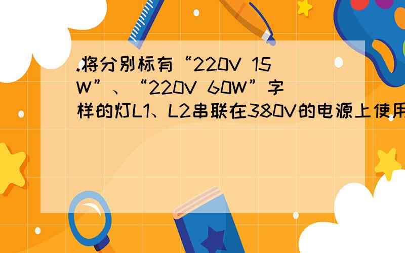 .将分别标有“220V 15W”、“220V 60W”字样的灯L1、L2串联在380V的电源上使用,则.将分别标有“220V 15W”、“220V 60W”字样的灯L1、L2串联在380V的电源上使用,则A．L1比L2亮 B．L1比L2暗 C．L1和L2一样