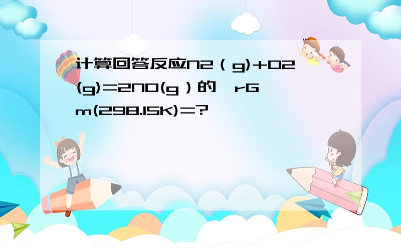 计算回答反应N2（g)+O2(g)=2NO(g）的△rGm(298.15K)=?