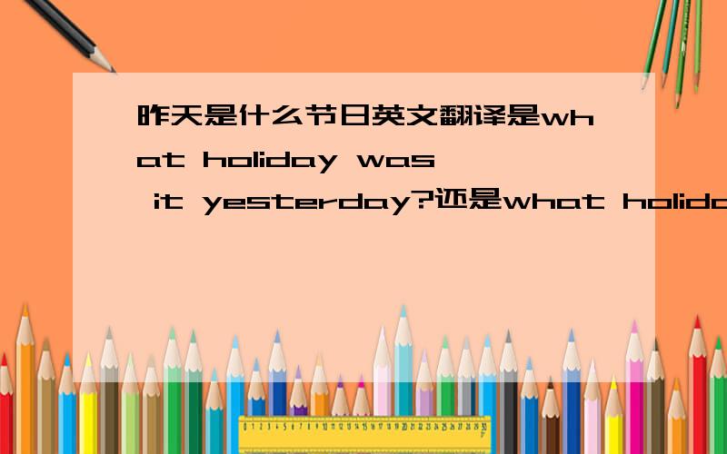 昨天是什么节日英文翻译是what holiday was it yesterday?还是what holiday was yesterday?