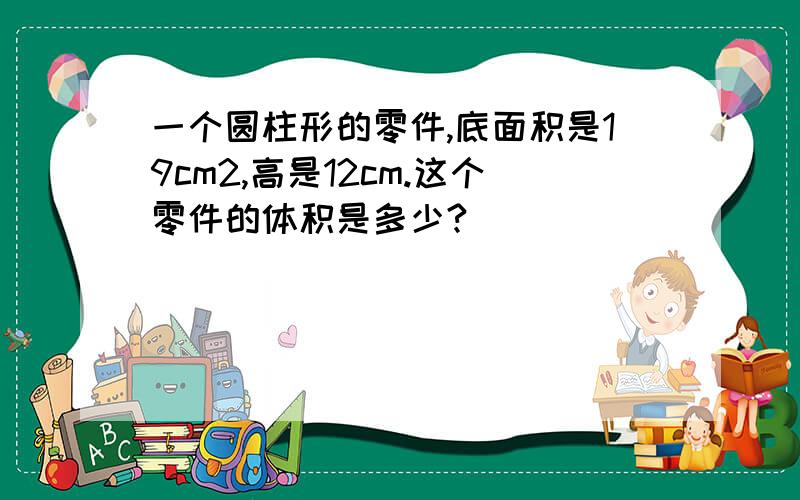 一个圆柱形的零件,底面积是19cm2,高是12cm.这个零件的体积是多少?