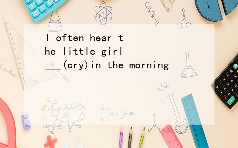 I often hear the little girl___(cry)in the morning