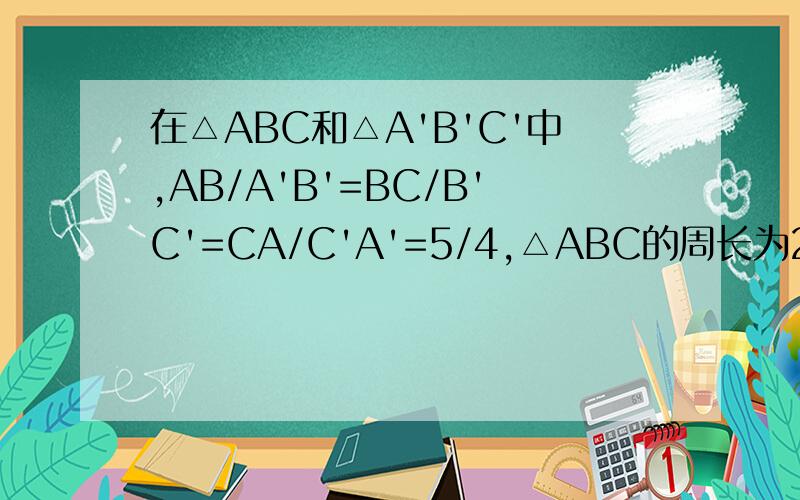 在△ABC和△A'B'C'中,AB/A'B'=BC/B'C'=CA/C'A'=5/4,△ABC的周长为24,求△A'B'C'的周长.