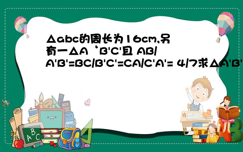 △abc的周长为16cm,另有一△A‘B'C'且 AB/A'B'=BC/B'C'=CA/C'A'= 4/7求△A'B'C'的