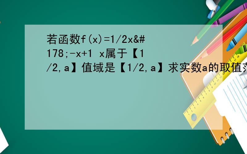 若函数f(x)=1/2x²-x+1 x属于【1/2,a】值域是【1/2,a】求实数a的取值范围http://zhidao.baidu.com/question/484034557.html?oldq=1#