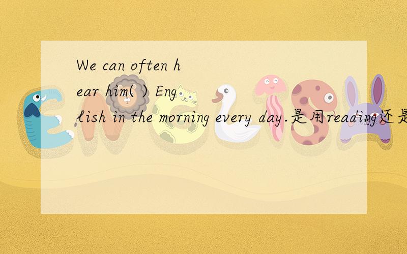 We can often hear him( ) English in the morning every day.是用reading还是read?