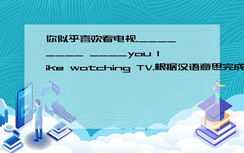 你似乎喜欢看电视.____ ____ ____you like watching TV.根据汉语意思完成句子.