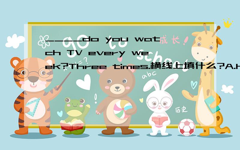 ____do you watch TV every week?Three times.横线上填什么?A.How many times B、How Iong C、when D.what time