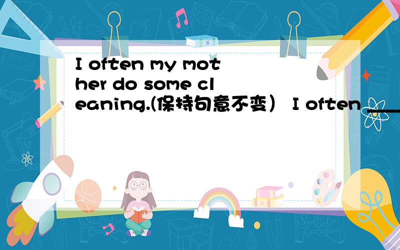 I often my mother do some cleaning.(保持句意不变） I often _____ my mother _____ some cleaning.