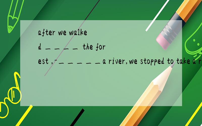 after we walked ____ the forest ,-_____a river,we stopped to take a restthrough;crossthrough,across