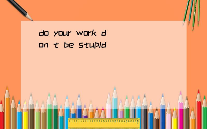 do your work don t be stupld