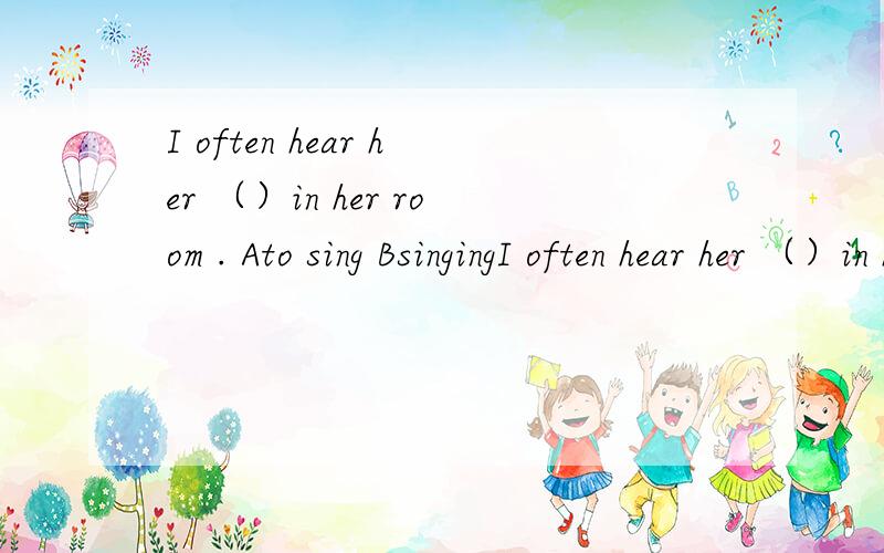 I often hear her （）in her room . Ato sing BsingingI often hear her （）in her room .Ato singBsingingCsingDsings