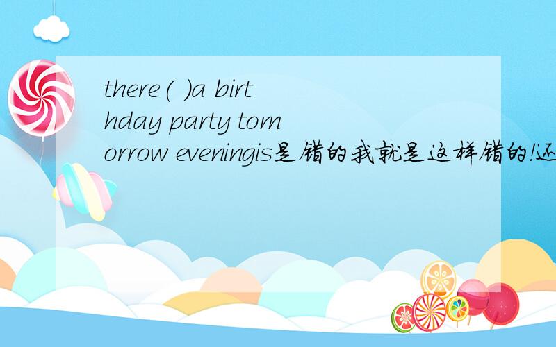 there( )a birthday party tomorrow eveningis是错的我就是这样错的！还有括号里应该填be动词