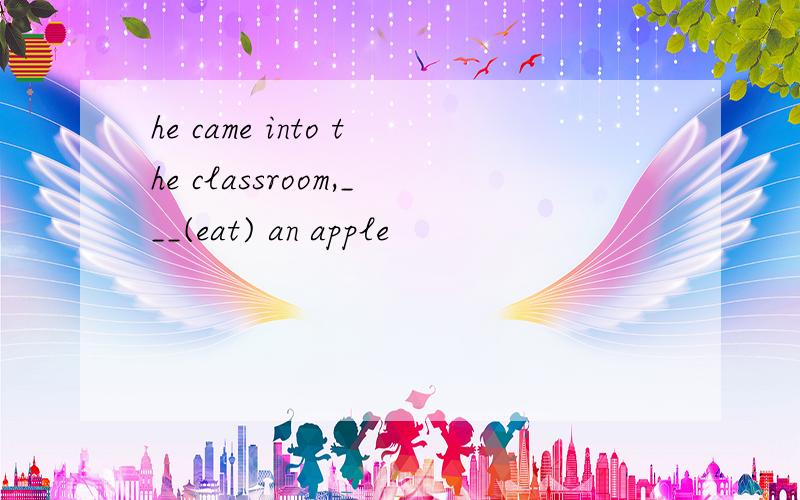he came into the classroom,___(eat) an apple