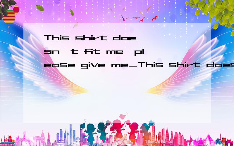 This shirt doesn't fit me,please give me_This shirt doesn't fit me,please give me_(有一个)one.