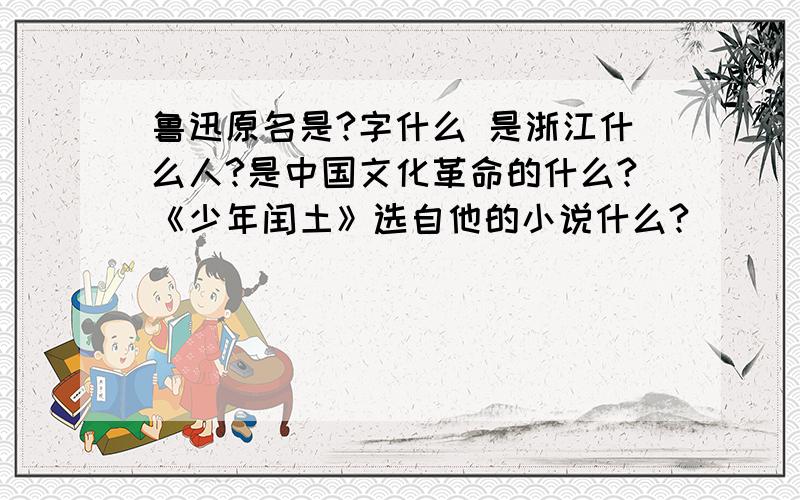 鲁迅原名是?字什么 是浙江什么人?是中国文化革命的什么?《少年闰土》选自他的小说什么?