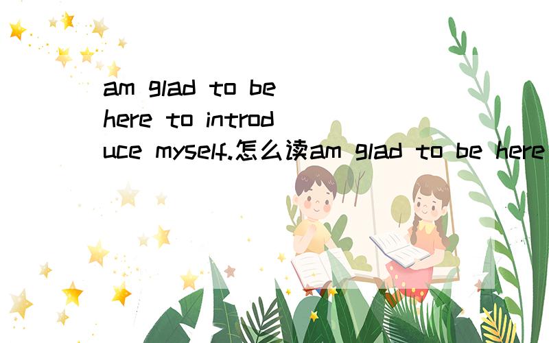 am glad to be here to introduce myself.怎么读am glad to be here to introduce myself.怎么读