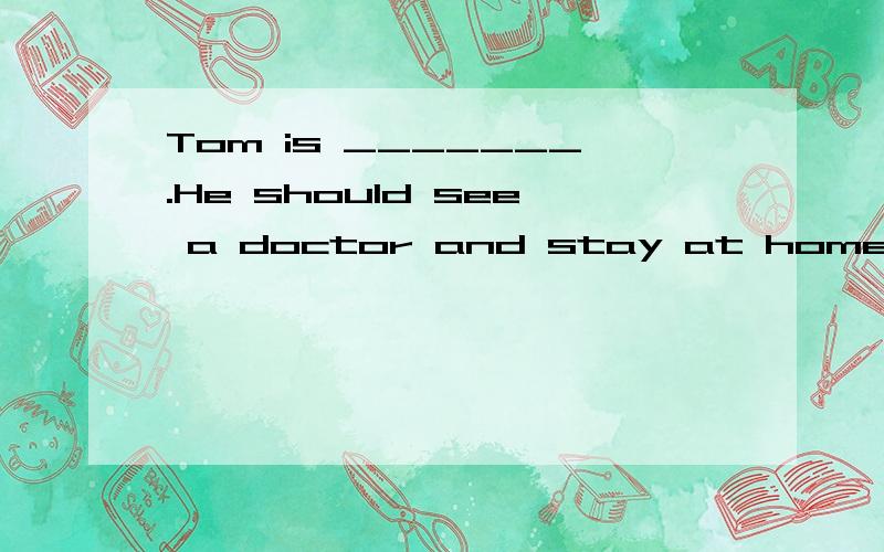 Tom is _______.He should see a doctor and stay at home.Tom is _______.He should see a doctor and stay at home.A.angry B.ill C.stressed out D.tired
