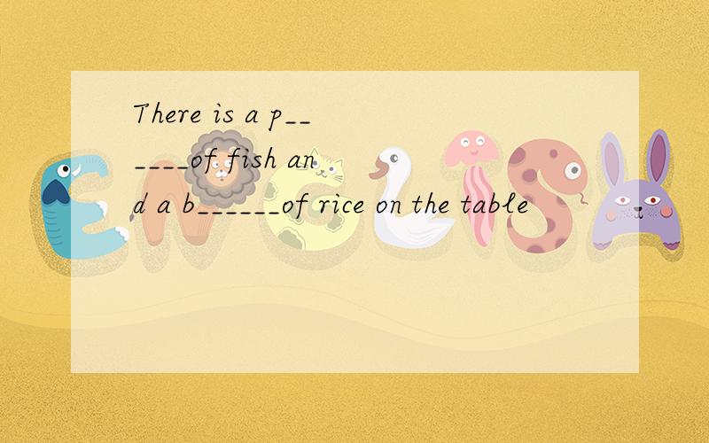There is a p______of fish and a b______of rice on the table