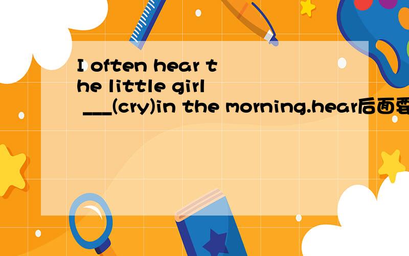 I often hear the little girl ___(cry)in the morning.hear后面要不要加doing? 为什么不填crying？？