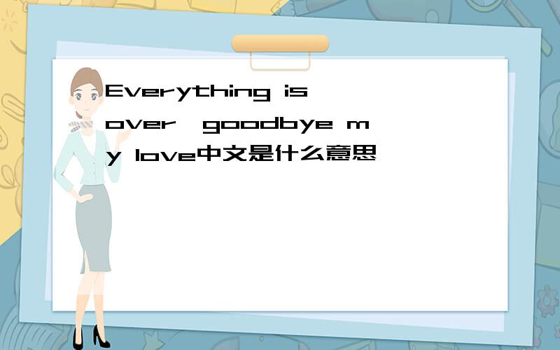 Everything is over,goodbye my love中文是什么意思
