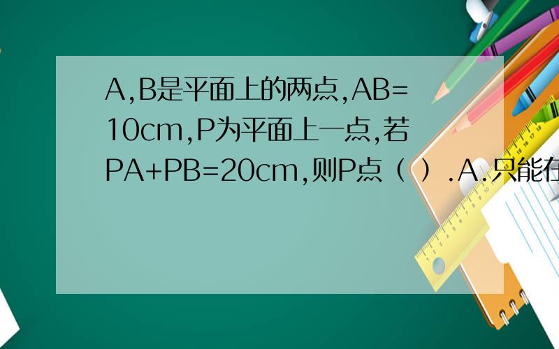 A,B是平面上的两点,AB=10cm,P为平面上一点,若PA+PB=20cm,则P点（ ）.A.只能在直线AB上 B.不能在直线ABC.只能在直线AB外D.不能在线段AB上