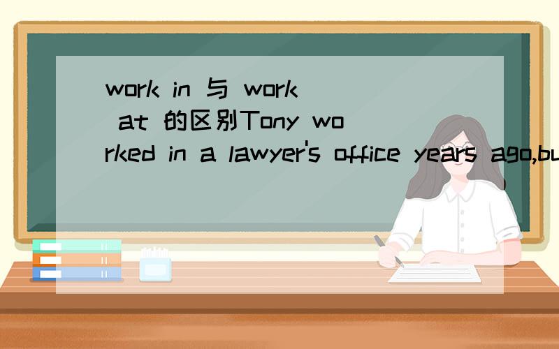 work in 与 work at 的区别Tony worked in a lawyer's office years ago,but he is now working at a bank.这里work at 与 work in 应该都可以看作在XX工作.有什么区别呢?