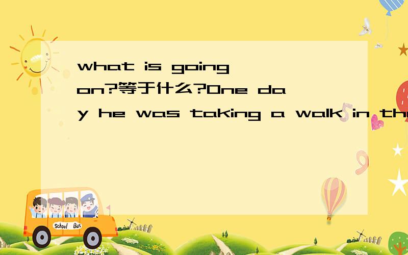 what is going on?等于什么?One day he was taking a walk in the park when he s_______some boys standing around a small cat .They were talking loudly .The old man went up to the boys and asked what was h_______