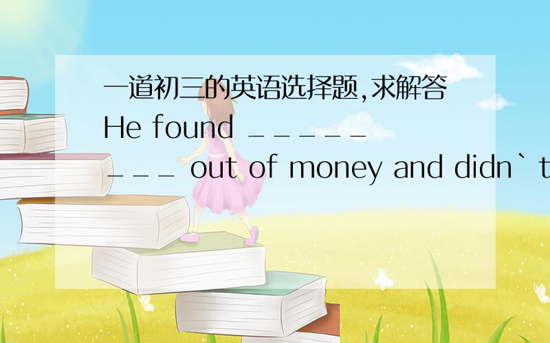 一道初三的英语选择题,求解答He found ________ out of money and didn`t know what to do(        )                            A.him      B.himself      C.his