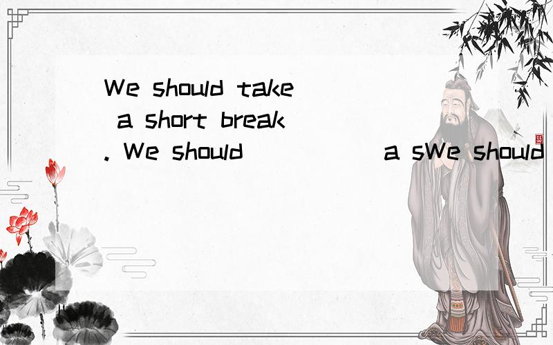 We should take a short break. We should _____a sWe should take a short break. We should  _____a short____.改写