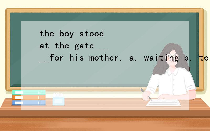 the boy stood at the gate_____for his mother. a. waiting b. to wait 选哪个?