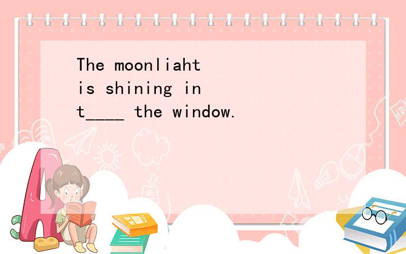 The moonliaht is shining in t____ the window.