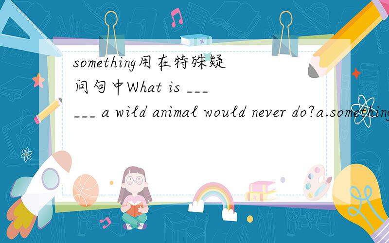 something用在特殊疑问句中What is ______ a wild animal would never do?a.something b.anything c.nothing答案上选择的是a.请问为什么.