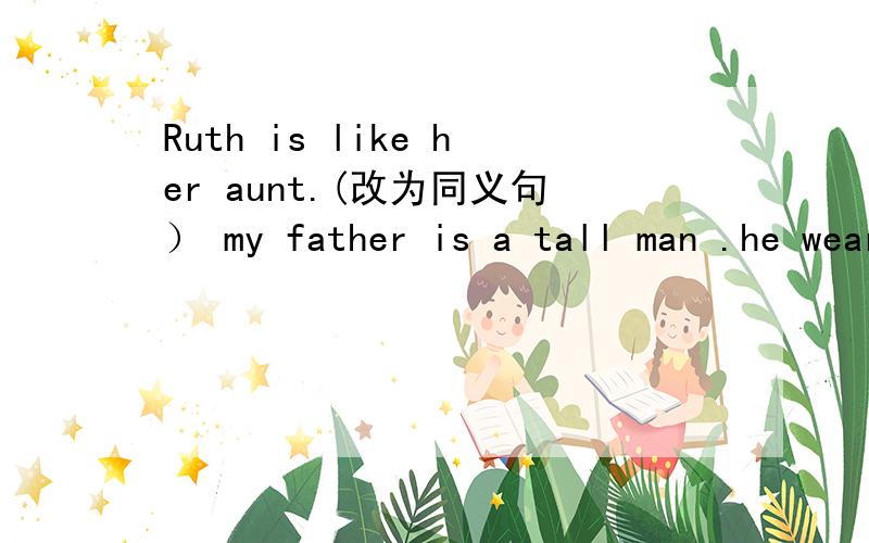Ruth is like her aunt.(改为同义句） my father is a tall man .he wears glasses.(合并为一句）Tom takes after his father .(改为一般疑问句）