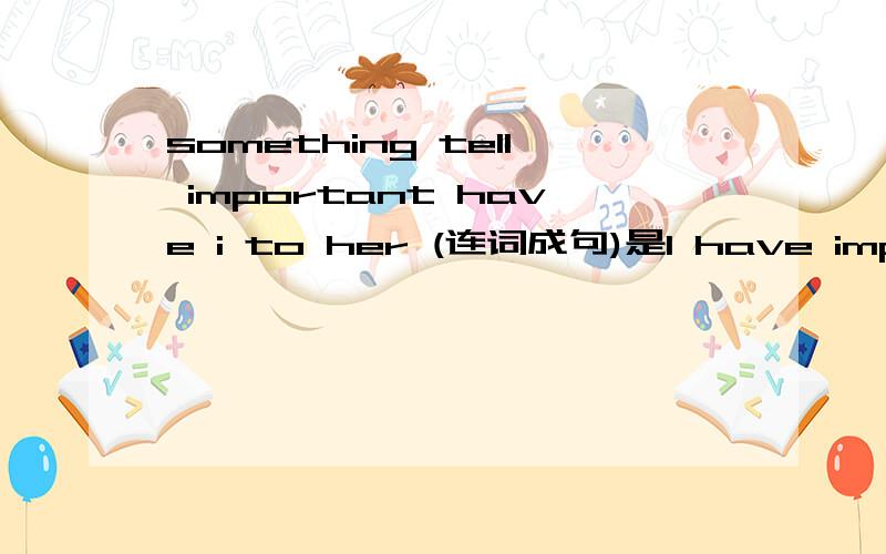 something tell important have i to her (连词成句)是I have important something to tell her.还是tell to her?
