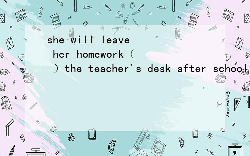 she will leave her homework（ ）the teacher's desk after school today 填介词