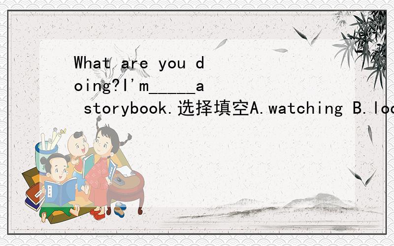 What are you doing?I'm_____a storybook.选择填空A.watching B.looking C.reading