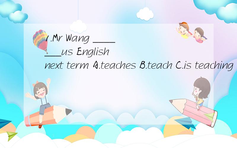 1.Mr Wang _______us English next term A.teaches B.teach C.is teaching D.is gong to teach2.Grandpa has two daughters. One works in Beijin, and ______studies in Shanghai.A.the other B.another C.other D.the others3.You ___ come here early tomorrow.A.don