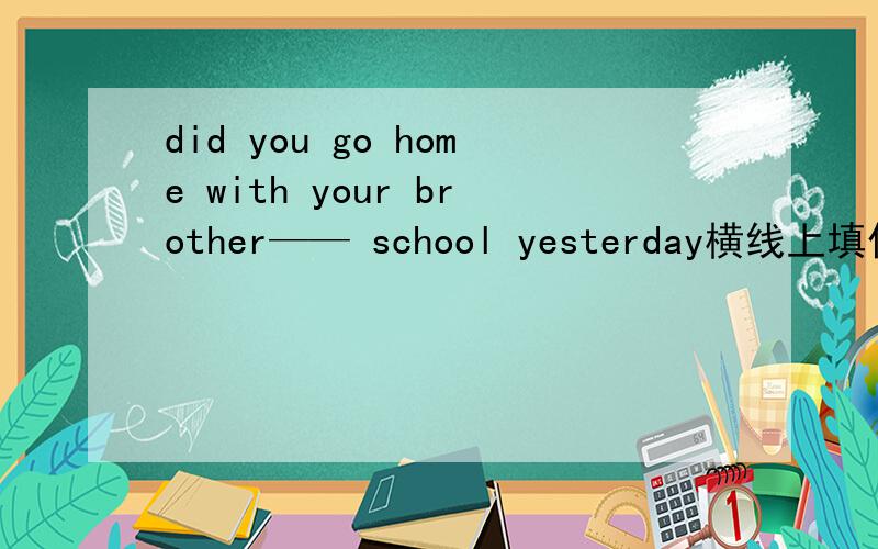 did you go home with your brother—— school yesterday横线上填什么