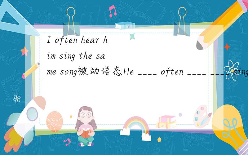 I often hear him sing the same song被动语态He ____ often ____ ____ sing the same song.