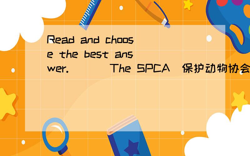 Read and choose the best answer.(  ) The SPCA（保护动物协会）_____ animals _____ many ways.     A. cares for ;i n                              B. ask for ; about     C. ask for ; on                                D. care for ; in
