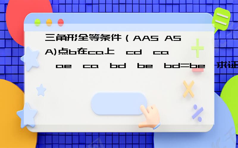 三角形全等条件（AAS ASA)点b在ca上,cd⊥ca,ae⊥ca,bd⊥be,bd=be,求证cd+ae=ca
