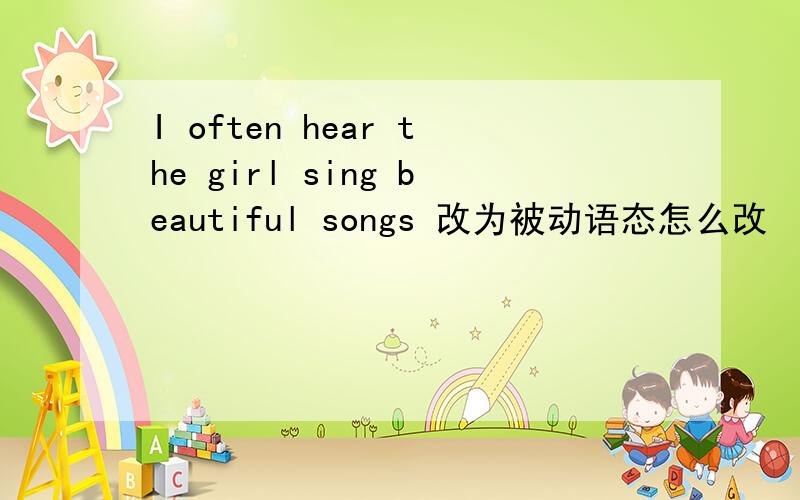 I often hear the girl sing beautiful songs 改为被动语态怎么改