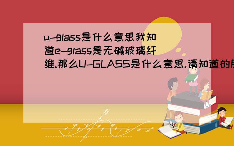 u-glass是什么意思我知道e-glass是无碱玻璃纤维.那么U-GLASS是什么意思.请知道的朋友告诉我.谢谢!
