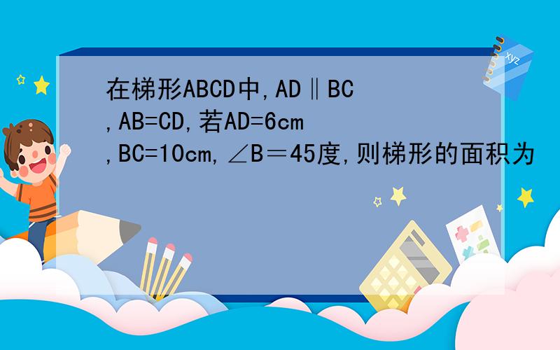 在梯形ABCD中,AD‖BC,AB=CD,若AD=6cm,BC=10cm,∠B＝45度,则梯形的面积为    cm平方是AD与BC平行