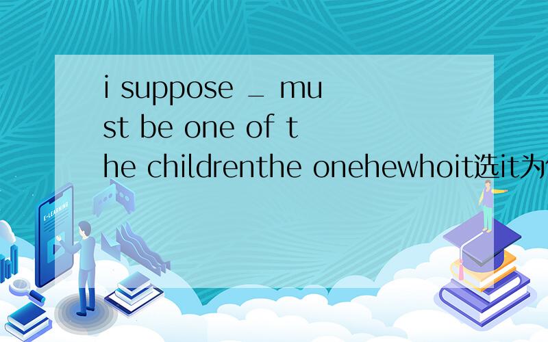 i suppose _ must be one of the childrenthe onehewhoit选it为什么呢?不应该表示的是人用he吗?